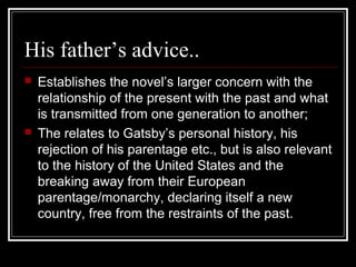 His father’s advice..
 Establishes the novel’s larger concern with the
relationship of the present with the past and what
is transmitted from one generation to another;
 The relates to Gatsby’s personal history, his
rejection of his parentage etc., but is also relevant
to the history of the United States and the
breaking away from their European
parentage/monarchy, declaring itself a new
country, free from the restraints of the past.
 