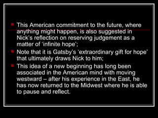  This American commitment to the future, where
anything might happen, is also suggested in
Nick’s reflection on reserving judgement as a
matter of ‘infinite hope’;
 Note that it is Gatsby’s ‘extraordinary gift for hope’
that ultimately draws Nick to him;
 This idea of a new beginning has long been
associated in the American mind with moving
westward – after his experience in the East, he
has now returned to the Midwest where he is able
to pause and reflect.
 