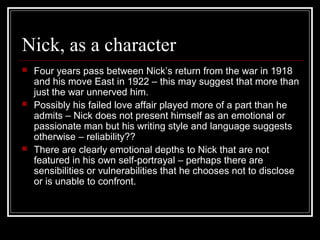 Nick, as a character
 Four years pass between Nick’s return from the war in 1918
and his move East in 1922 – this may suggest that more than
just the war unnerved him.
 Possibly his failed love affair played more of a part than he
admits – Nick does not present himself as an emotional or
passionate man but his writing style and language suggests
otherwise – reliability??
 There are clearly emotional depths to Nick that are not
featured in his own self-portrayal – perhaps there are
sensibilities or vulnerabilities that he chooses not to disclose
or is unable to confront.
 