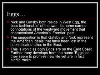 Eggs…
 Nick and Gatsby both reside in West Egg, the
‘less fashionable’ of the two - its name carries
connotations of the westward movement that
characterised America’s ‘Frontier’ past.
 The suggestion is that Gatsby and Nick represent
the American ideals that have been lost in the
sophisticated cities in the East.
 This is ironic as both Eggs are on the East Coast.
Further irony develops from the name ‘Eggs’ as
they seem to promise new life yet are in fact
sterile rocks.
 