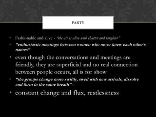 PARTY


• Fashionable and alive - “the air is alive with chatter and laughter”
• “enthusiastic meetings between women who never knew each other’s
   names”
• even though the conversations and meetings are
  friendly, they are superficial and no real connection
  between people occurs, all is for show
• “the groups change more swiftly, swell with new arrivals, dissolve
  and form in the same breath” –
• constant change and flux, restlessness
 