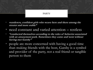 PARTY


• wanderers, confident girls who weave here and there among the
  stouter and more stable”
• need constant and varied attention – restless
• “conducted themselves according to the rules of behavior associated
  with an amusement park. Sometimes they came and went without
  having met Gatsby”
• people are more concerned with having a good time
  than making friends with the host, Gatsby is a symbol
  and provider of the party, not a real friend or tangible
  person to them
 