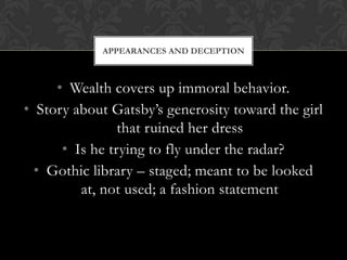 APPEARANCES AND DECEPTION



     • Wealth covers up immoral behavior.
• Story about Gatsby’s generosity toward the girl
                that ruined her dress
      • Is he trying to fly under the radar?
  • Gothic library – staged; meant to be looked
         at, not used; a fashion statement
 
