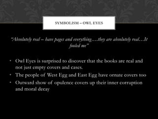 SYMBOLISM – OWL EYES



“Absolutely real – have pages and everything….they are absolutely real…It
                                fooled me”

• Owl Eyes is surprised to discover that the books are real and
  not just empty covers and cases.
• The people of West Egg and East Egg have ornate covers too
• Outward show of opulence covers up their inner corruption
  and moral decay
 