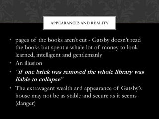 APPEARANCES AND REALITY



• pages of the books aren’t cut - Gatsby doesn’t read
  the books but spent a whole lot of money to look
  learned, intelligent and gentlemanly
• An illusion
• “if one brick was removed the whole library was
  liable to collapse”
• The extravagant wealth and appearance of Gatsby’s
  house may not be as stable and secure as it seems
  (danger)
 