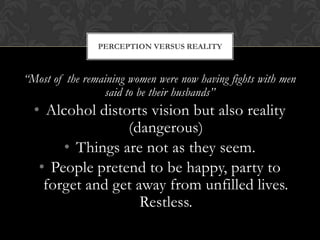 PERCEPTION VERSUS REALITY



“Most of the remaining women were now having fights with men
                 said to be their husbands”
  • Alcohol distorts vision but also reality
                 (dangerous)
       • Things are not as they seem.
   • People pretend to be happy, party to
    forget and get away from unfilled lives.
                    Restless.
 