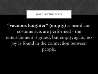 MORE ON THE PARTY



 “vacuous laughter” (empty) is heard and
      costume acts are performed - the
entertainment is grand, but empty; again, no
   joy is found in the connection between
                    people.
 