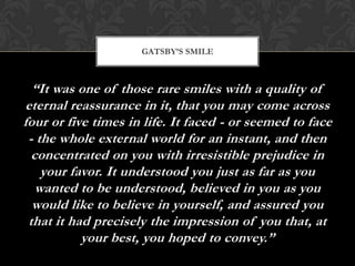 GATSBY’S SMILE



  “It was one of those rare smiles with a quality of
eternal reassurance in it, that you may come across
four or five times in life. It faced - or seemed to face
 - the whole external world for an instant, and then
  concentrated on you with irresistible prejudice in
    your favor. It understood you just as far as you
   wanted to be understood, believed in you as you
  would like to believe in yourself, and assured you
 that it had precisely the impression of you that, at
           your best, you hoped to convey.”
 