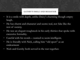 GATSBY’S SMILE AND BEHAVIOR

• It is a smile with depth, unlike Daisy’s charming though empty
  laugh.
• He has charm and character and seems real, not fake like the
  rest of society.
• He was an elegant roughneck in his early thirties that spoke with
  excessive formality.
• Careful with his words – wanted to seem intelligent.
• He is friendly with Nick, calling him “old sport” as an
  endearment
• Nick and Gatsby both served in the war together.
 