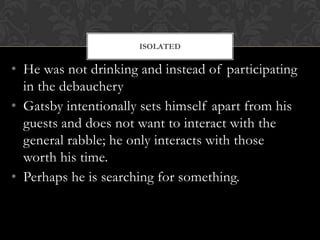 ISOLATED


• He was not drinking and instead of participating
  in the debauchery
• Gatsby intentionally sets himself apart from his
  guests and does not want to interact with the
  general rabble; he only interacts with those
  worth his time.
• Perhaps he is searching for something.
 