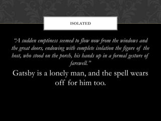 ISOLATED



 “A sudden emptiness seemed to flow now from the windows and
the great doors, endowing with complete isolation the figure of the
host, who stood on the porch, his hands up in a formal gesture of
                            farewell.”
Gatsby is a lonely man, and the spell wears
              off for him too.
 