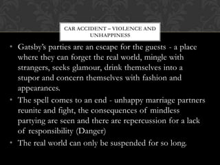 CAR ACCIDENT – VIOLENCE AND
                       UNHAPPINESS

• Gatsby’s parties are an escape for the guests - a place
  where they can forget the real world, mingle with
  strangers, seeks glamour, drink themselves into a
  stupor and concern themselves with fashion and
  appearances.
• The spell comes to an end - unhappy marriage partners
  reunite and fight, the consequences of mindless
  partying are seen and there are repercussion for a lack
  of responsibility (Danger)
• The real world can only be suspended for so long.
 