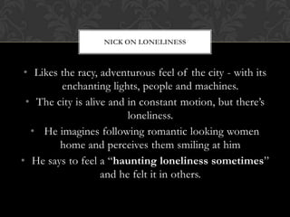 NICK ON LONELINESS



 • Likes the racy, adventurous feel of the city - with its
         enchanting lights, people and machines.
 • The city is alive and in constant motion, but there’s
                         loneliness.
  • He imagines following romantic looking women
         home and perceives them smiling at him
• He says to feel a “haunting loneliness sometimes”
                   and he felt it in others.
 