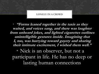 LONELY IN A CROWD



 • “Forms leaned together in the taxis as they
  waited, and voices sang, and there was laughter
from unheard jokes, and lighted cigarettes outlines
    unintelligible gestures inside. Imagining that
   I, too, was hurrying toward gayety and sharing
  their intimate excitement, I wished them well.”
   • Nick is an observer, but not a
 participant in life. He has no deep or
      lasting human connections
 