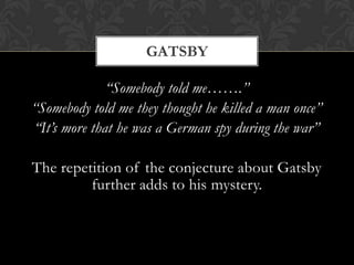 GATSBY

              “Somebody told me…….”
“Somebody told me they thought he killed a man once”
“It’s more that he was a German spy during the war”

The repetition of the conjecture about Gatsby
         further adds to his mystery.
 