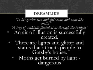 DREAMLIKE
   “In his garden men and girls came and went like
                       moths”
 “A tray of cocktails floated at us through the twilight”
• An air of illusion is successfully
               created.
 • There are lights and glitter and
    status that attracts people to
           Gatsby’s house.
  • Moths get burned by light -
              dangerous
 