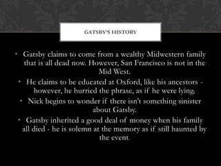GATSBY’S HISTORY



• Gatsby claims to come from a wealthy Midwestern family
   that is all dead now. However, San Francisco is not in the
                             Mid West.
 • He claims to be educated at Oxford, like his ancestors -
       however, he hurried the phrase, as if he were lying.
  • Nick begins to wonder if there isn’t something sinister
                           about Gatsby.
 • Gatsby inherited a good deal of money when his family
   all died - he is solemn at the memory as if still haunted by
                             the event.
 