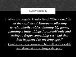 GATSBY’S HISTORY



• After the tragedy, Gatsby lived “like a rajah in
      all the capitals of Europe - collecting
   jewels, chiefly rubies, hunting big game,
  painting a little, things for myself only and
    trying to forget something very sad that
          had happened to me long ago.”
• Gatsby seems to surround himself with wealth
       and distractions to forget the past.
 