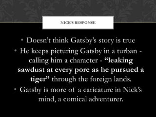NICK’S RESPONSE



  • Doesn’t think Gatsby’s story is true
• He keeps picturing Gatsby in a turban -
    calling him a character - “leaking
 sawdust at every pore as he pursued a
     tiger” through the foreign lands.
• Gatsby is more of a caricature in Nick’s
        mind, a comical adventurer.
 