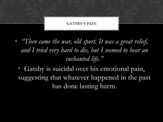 GATSBY’S PAIN



• “Then came the war, old sport. It was a great relief,
  and I tried very hard to die, but I seemed to bear an
                     enchanted life.”
 • Gatsby is suicidal over his emotional pain,
 suggesting that whatever happened in the past
               has done lasting harm.
 