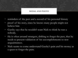 MEDAL AND PHOTO



• reminders of the past and a record of his personal history
• proof of his story, since he knows many people might not
  believe him
• Gatsby says that he wouldn’t want Nick to think he was a
  nobody.
• He is often around strangers, drifting to forget the past, that he
  needs to present validation of his accomplishments to new
  acquaintances.
• Nick seems to come understand Gatsby’s pain and his money as
  a quest to forget the pain.
 