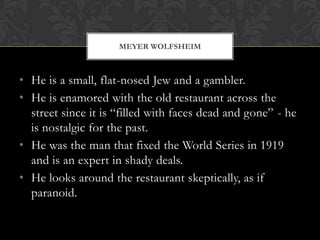 MEYER WOLFSHEIM



• He is a small, flat-nosed Jew and a gambler.
• He is enamored with the old restaurant across the
  street since it is “filled with faces dead and gone” - he
  is nostalgic for the past.
• He was the man that fixed the World Series in 1919
  and is an expert in shady deals.
• He looks around the restaurant skeptically, as if
  paranoid.
 