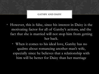 GATSBY AND DAISY



• However, this is false, since his interest in Daisy is the
   motivating factor for all of Gatsby’s actions, and the
  fact that she is married will not stop him from getting
                          her back.
   • When it comes to his ideal love, Gatsby has no
       qualms about romancing another man’s wife,
    especially since he believes that a relationship with
      him will be better for Daisy than her marriage
 