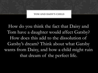 TOM AND DAISY’S CHILD




 How do you think the fact that Daisy and
 Tom have a daughter would affect Gatsby?
  How does this add to the dissolution of
 Gatsby’s dream? Think about what Gatsby
wants from Daisy, and how a child might ruin
        that dream of the perfect life.
 