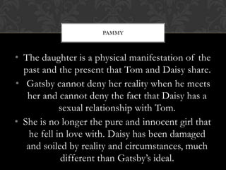 PAMMY



• The daughter is a physical manifestation of the
  past and the present that Tom and Daisy share.
• Gatsby cannot deny her reality when he meets
   her and cannot deny the fact that Daisy has a
             sexual relationship with Tom.
• She is no longer the pure and innocent girl that
    he fell in love with. Daisy has been damaged
   and soiled by reality and circumstances, much
             different than Gatsby’s ideal.
 