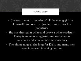 YOUNG DAISY



  • She was the most popular of all the young girls in
     Louisville and one that Jordan admired for her
                        popularity.
• She was dressed in white and drove a white roadster -
      Daisy is an interesting juxtaposition between
       innocence and a corruption of innocence.
• The phone rang all day long for Daisy and many men
            were interested in taking her out.
 