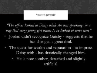 YOUNG GATSBY



 “The officer looked at Daisy while she was speaking, in a
 way that every young girl wants to be looked at some time”
• Jordan didn’t recognize Gatsby - suggests that he
                 has changed a great deal.
• The quest for wealth and reputation - to impress
       Daisy with - has drastically changed him.
    • He is now somber, detached and slightly
                           artificial.
 