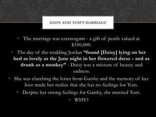 DAISY AND TOM’S MARRIAGE



   • The marriage was extravagant - a gift of pearls valued at
                               $350,000.
 • The day of the wedding Jordan “found [Daisy] lying on her
  bed as lovely as the June night in her flowered dress - and as
     drunk as a monkey” - Daisy was a mixture of beauty and
                                sadness.
• She was clutching the letter from Gatsby and the memory of her
       love made her realize that she has no feelings for Tom.
   • Despite her strong feelings for Gatsby, she married Tom.
                             • WHY?
 