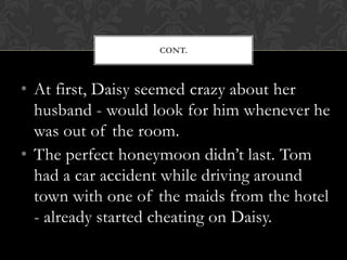 CONT.



• At first, Daisy seemed crazy about her
  husband - would look for him whenever he
  was out of the room.
• The perfect honeymoon didn’t last. Tom
  had a car accident while driving around
  town with one of the maids from the hotel
  - already started cheating on Daisy.
 