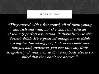 LIFE IN CHICAGO



 “They moved with a fast crowd, all of them young
     and rich and wild, but she came out with an
 absolutely perfect reputation. Perhaps because she
  doesn’t drink. It’s a great advantage not to drink
  among hard-drinking people. You can hold your
    tongue, and, moreover, you can time any little
irregularity of your own so that everybody else is so
          blind that they don’t see or care.”
 