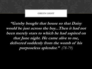 GREEN LIGHT



  “Gatsby bought that house so that Daisy
would be just across the bay...Then it had not
been merely stars to which he had aspired on
    that June night. He came alive to me,
  delivered suddenly from the womb of his
        purposeless splendor.” (78-79)
 