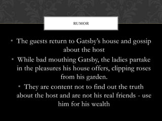 RUMOR



• The guests return to Gatsby’s house and gossip
                   about the host
• While bad mouthing Gatsby, the ladies partake
  in the pleasures his house offers, clipping roses
                  from his garden.
   • They are content not to find out the truth
  about the host and are not his real friends - use
                 him for his wealth
 