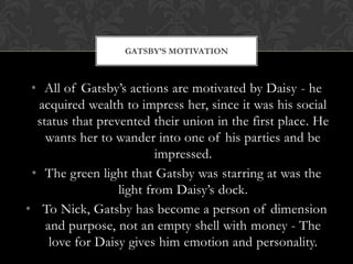 GATSBY’S MOTIVATION



 • All of Gatsby’s actions are motivated by Daisy - he
  acquired wealth to impress her, since it was his social
  status that prevented their union in the first place. He
    wants her to wander into one of his parties and be
                          impressed.
 • The green light that Gatsby was starring at was the
                  light from Daisy’s dock.
• To Nick, Gatsby has become a person of dimension
    and purpose, not an empty shell with money - The
     love for Daisy gives him emotion and personality.
 