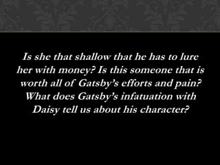 Is she that shallow that he has to lure
her with money? Is this someone that is
 worth all of Gatsby’s efforts and pain?
  What does Gatsby’s infatuation with
   Daisy tell us about his character?
 