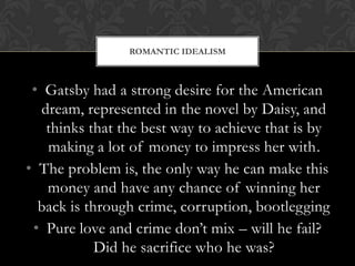 ROMANTIC IDEALISM



 • Gatsby had a strong desire for the American
   dream, represented in the novel by Daisy, and
    thinks that the best way to achieve that is by
    making a lot of money to impress her with.
• The problem is, the only way he can make this
    money and have any chance of winning her
  back is through crime, corruption, bootlegging
 • Pure love and crime don’t mix – will he fail?
            Did he sacrifice who he was?
 
