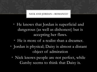 NICK AND JORDAN – ROMANCE?



  • He knows that Jordan is superficial and
    dangerous (as well as dishonest) but is
              accepting her flaws.
  • He is more of a realist than a dreamer.
• Jordan is physical; Daisy is almost a distant
             object of admiration
 • Nick knows people are not perfect, while
     Gatsby seems to think that Daisy is.
 