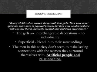BENNY MCCLENAHAN


 “Benny McClenahan arrived always with four girls. They were never
quite the same ones in physical person, but they were so identical one
  with another that it inevitably seemed they had been there before.”
   • The girls are interchangeable decorations - no
                       individuality.
    • Superficial - blend in to their surroundings
 • The men in this society don’t seem to make lasting
      connections with the women they surround
        themselves with. Artificial people and
                      relationships.
 