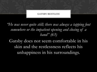 GATSBY RESTLESS



“He was never quite still; there was always a tapping foot
  somewhere or the impatient opening and closing of a
                      hand” (63)
 Gatsby does not seem comfortable in his
   skin and the restlessness reflects his
    unhappiness in his surroundings.
 