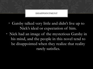 DISAPPOINTMENT



  • Gatsby talked very little and didn’t live up to
         Nick’s ideal or expectation of him.
• Nick had an image of the mysterious Gatsby in
    his mind, and the people in this novel tend to
    be disappointed when they realize that reality
                   rarely satisfies.
 