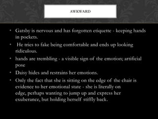 AWKWARD



• Gatsby is nervous and has forgotten etiquette - keeping hands
  in pockets.
• He tries to fake being comfortable and ends up looking
  ridiculous.
• hands are trembling - a visible sign of the emotion; artificial
  pose
• Daisy hides and restrains her emotions.
• Only the fact that she is sitting on the edge of the chair is
  evidence to her emotional state - she is literally on
  edge, perhaps wanting to jump up and express her
  exuberance, but holding herself stiffly back.
 