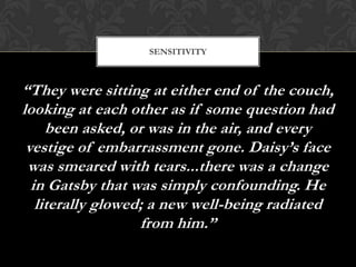 SENSITIVITY



“They were sitting at either end of the couch,
looking at each other as if some question had
     been asked, or was in the air, and every
 vestige of embarrassment gone. Daisy’s face
 was smeared with tears...there was a change
  in Gatsby that was simply confounding. He
   literally glowed; a new well-being radiated
                   from him.”
 