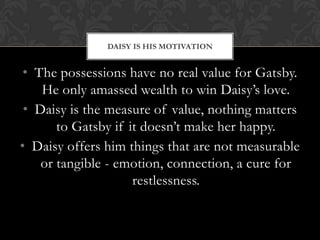 DAISY IS HIS MOTIVATION


 • The possessions have no real value for Gatsby.
    He only amassed wealth to win Daisy’s love.
 • Daisy is the measure of value, nothing matters
       to Gatsby if it doesn’t make her happy.
• Daisy offers him things that are not measurable
    or tangible - emotion, connection, a cure for
                     restlessness.
 