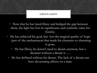 GREEN LIGHT



  • Now that he has lured Daisy and bridged the gap between
   them, the light has lost its significance and symbolic value for
                                 Gatsby.
• He has achieved his goal, but lost the magical quality of hope
  - part of the enchantment that made his character so charming
                                 is gone.
    • He has Daisy, he doesn’t need to dream anymore, but a
                   dreamer without a dream is ….
 • He has deflated without his dream. The lack of a dream can
                 have devastating affects on a man.
 