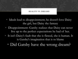 REALITY VS. DREAMS



 • Ideals lead to disappointment; he doesn’t love Daisy
                 the girl, but Daisy the fantasy
• Disappointment: Gatsby realizes that Daisy can never
      live up to the perfect expectations he had of her.
• It isn’t Daisy’s fault that she is flawed, she is human. It
            is Gatsby’s imagination that is to blame
  • Did Gatsby have the wrong dream?
 