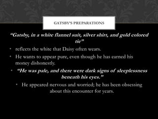 GATSBY’S PREPARATIONS


“Gatsby, in a white flannel suit, silver shirt, and gold colored
                             tie”
• reflects the white that Daisy often wears.
• He wants to appear pure, even though he has earned his
   money dishonestly.
 • “He was pale, and there were dark signs of sleeplessness
                       beneath his eyes.”
  • He appeared nervous and worried; he has been obsessing
                about this encounter for years.
 