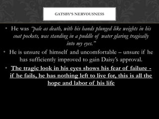 GATSBY’S NERVOUSNESS


 • He was “pale as death, with his hands plunged like weights in his
     coat pockets, was standing in a puddle of water glaring tragically
                              into my eyes.”
• He is unsure of himself and uncomfortable – unsure if he
        has sufficiently improved to gain Daisy’s approval.
 • The tragic look in his eyes shows his fear of failure -
   if he fails, he has nothing left to live for, this is all the
                     hope and labor of his life
 